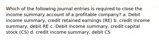 Which of the following journal entries is required to close the income summary account of a profitable company? a. Debit income summary, credit retained earnings (RE) b. credit income summary, debit RE c. Debit income summary, credit capital stock (CS) d. credit income summary, debit CS