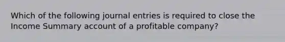 Which of the following journal entries is required to close the Income Summary account of a profitable company?