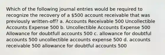 Which of the following journal entries would be required to recognize the recovery of a 500 account receivable that was previously written-off? a. Accounts Receivable 500 Uncollectible Accounts Expense 500 b. Uncollectible Accounts Expense 500 Allowance for doubtfull accounts 500 c. allowance for doubtful accounts 500 uncollectible accounts expense 500 d. accounts receivable 500 allowance for doubtful accounts 500