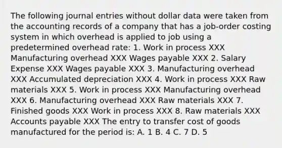 The following journal entries without dollar data were taken from the accounting records of a company that has a job-order costing system in which overhead is applied to job using a predetermined overhead rate: 1. Work in process XXX Manufacturing overhead XXX Wages payable XXX 2. Salary Expense XXX Wages payable XXX 3. Manufacturing overhead XXX Accumulated depreciation XXX 4. Work in process XXX Raw materials XXX 5. Work in process XXX Manufacturing overhead XXX 6. Manufacturing overhead XXX Raw materials XXX 7. Finished goods XXX Work in process XXX 8. Raw materials XXX Accounts payable XXX The entry to transfer cost of goods manufactured for the period is: A. 1 B. 4 C. 7 D. 5