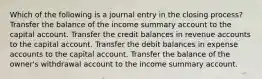 Which of the following is a journal entry in the closing process? Transfer the balance of the income summary account to the capital account. Transfer the credit balances in revenue accounts to the capital account. Transfer the debit balances in expense accounts to the capital account. Transfer the balance of the owner's withdrawal account to the income summary account.