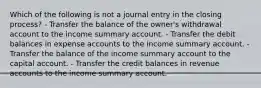 Which of the following is not a journal entry in the closing process? - Transfer the balance of the owner's withdrawal account to the income summary account. - Transfer the debit balances in expense accounts to the income summary account. - Transfer the balance of the income summary account to the capital account. - Transfer the credit balances in revenue accounts to the income summary account.