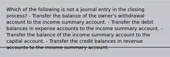 Which of the following is not a journal entry in the closing process? - Transfer the balance of the owner's withdrawal account to the income summary account. - Transfer the debit balances in expense accounts to the income summary account. - Transfer the balance of the income summary account to the capital account. - Transfer the credit balances in revenue accounts to the income summary account.