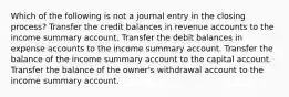 Which of the following is not a journal entry in the closing process? Transfer the credit balances in revenue accounts to the income summary account. Transfer the debit balances in expense accounts to the income summary account. Transfer the balance of the income summary account to the capital account. Transfer the balance of the owner's withdrawal account to the income summary account.