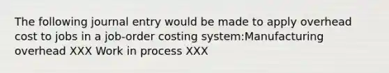 The following journal entry would be made to apply overhead cost to jobs in a job-order costing system:Manufacturing overhead XXX Work in process XXX