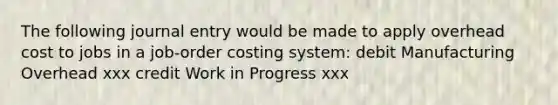 The following journal entry would be made to apply overhead cost to jobs in a job-order costing system: debit Manufacturing Overhead xxx credit Work in Progress xxx