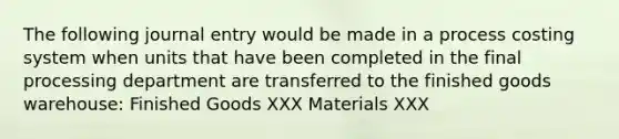 The following journal entry would be made in a process costing system when units that have been completed in the final processing department are transferred to the finished goods warehouse: Finished Goods XXX Materials XXX