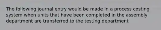 The following journal entry would be made in a process costing system when units that have been completed in the assembly department are transferred to the testing department