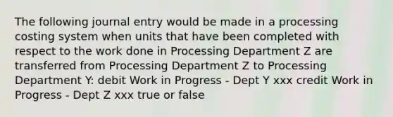 The following journal entry would be made in a processing costing system when units that have been completed with respect to the work done in Processing Department Z are transferred from Processing Department Z to Processing Department Y: debit Work in Progress - Dept Y xxx credit Work in Progress - Dept Z xxx true or false