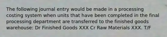 The following journal entry would be made in a processing costing system when units that have been completed in the final processing department are transferred to the finished goods warehouse: Dr Finished Goods XXX Cr Raw Materials XXX. T/F