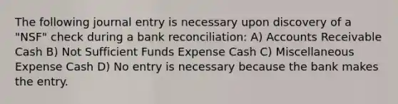 The following journal entry is necessary upon discovery of a "NSF" check during a bank reconciliation: A) Accounts Receivable Cash B) Not Sufficient Funds Expense Cash C) Miscellaneous Expense Cash D) No entry is necessary because the bank makes the entry.