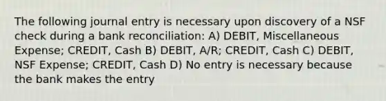 The following journal entry is necessary upon discovery of a NSF check during a bank reconciliation: A) DEBIT, Miscellaneous Expense; CREDIT, Cash B) DEBIT, A/R; CREDIT, Cash C) DEBIT, NSF Expense; CREDIT, Cash D) No entry is necessary because the bank makes the entry