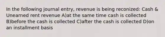 In the following journal entry, revenue is being reconized: Cash & Unearned rent revenue A)at the same time cash is collected B)before the cash is collected C)after the cash is collected D)on an installment basis