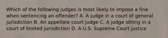 Which of the following judges is most likely to impose a fine when sentencing an offender? A. A judge in a court of general jurisdiction B. An appellate court judge C. A judge sitting in a court of limited jurisdiction D. A U.S. Supreme Court justice