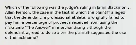 Which of the following was the judge's ruling in Jamil Blackmon v. Allen Iverson, the case in the text in which the plaintiff alleged that the defendant, a professional athlete, wrongfully failed to pay him a percentage of proceeds received from using the nickname "The Answer" in merchandising although the defendant agreed to do so after the plaintiff suggested the use of the nickname?