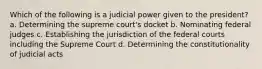 Which of the following is a judicial power given to the president? a. Determining the supreme court's docket b. Nominating federal judges c. Establishing the jurisdiction of the federal courts including the Supreme Court d. Determining the constitutionality of judicial acts