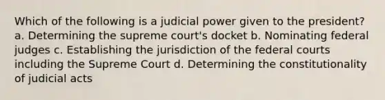 Which of the following is a judicial power given to the president? a. Determining the supreme court's docket b. Nominating federal judges c. Establishing the jurisdiction of the federal courts including the Supreme Court d. Determining the constitutionality of judicial acts