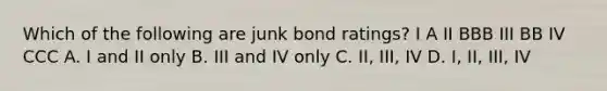 Which of the following are junk bond ratings? I A II BBB III BB IV CCC A. I and II only B. III and IV only C. II, III, IV D. I, II, III, IV