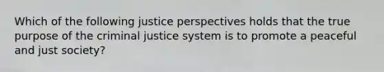 Which of the following justice perspectives holds that the true purpose of <a href='https://www.questionai.com/knowledge/kuANd41CrG-the-criminal-justice-system' class='anchor-knowledge'>the criminal justice system</a> is to promote a peaceful and just society?​