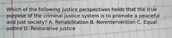 Which of the following justice perspectives holds that the true purpose of the criminal justice system is to promote a peaceful and just society? A. Rehabilitation B. Nonintervention C. Equal justice D. Restorative justice