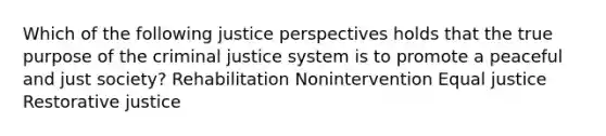 Which of the following justice perspectives holds that the true purpose of the criminal justice system is to promote a peaceful and just society? Rehabilitation Nonintervention Equal justice Restorative justice