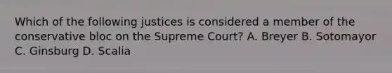 Which of the following justices is considered a member of the conservative bloc on the Supreme Court? A. Breyer B. Sotomayor C. Ginsburg D. Scalia