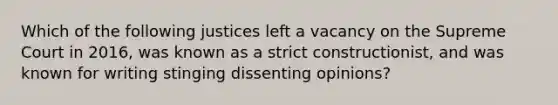 Which of the following justices left a vacancy on the Supreme Court in 2016, was known as a strict constructionist, and was known for writing stinging dissenting opinions?