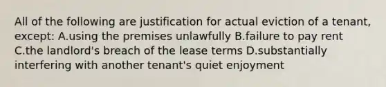 All of the following are justification for actual eviction of a tenant, except: A.using the premises unlawfully B.failure to pay rent C.the landlord's breach of the lease terms D.substantially interfering with another tenant's quiet enjoyment