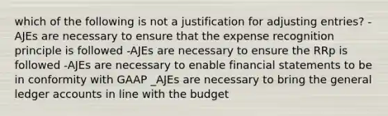 which of the following is not a justification for adjusting entries? -AJEs are necessary to ensure that the expense recognition principle is followed -AJEs are necessary to ensure the RRp is followed -AJEs are necessary to enable financial statements to be in conformity with GAAP _AJEs are necessary to bring the general ledger accounts in line with the budget