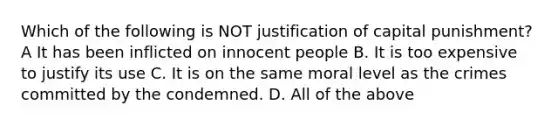 Which of the following is NOT justification of capital punishment? A It has been inflicted on innocent people B. It is too expensive to justify its use C. It is on the same moral level as the crimes committed by the condemned. D. All of the above