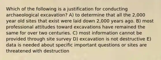 Which of the following is a justification for conducting archaeological excavation? A) to determine that all the 2,000 year old sites that exist were laid down 2,000 years ago. B) most professional attitudes toward excavations have remained the same for over two centuries. C) most information cannot be provided through site survey D) excavation is not destructive E) data is needed about specific important questions or sites are threatened with destruction