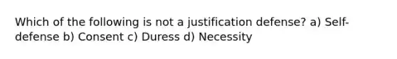 Which of the following is not a justification defense? a) Self-defense b) Consent c) Duress d) Necessity