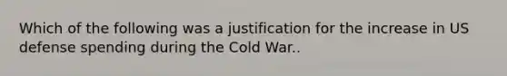 Which of the following was a justification for the increase in US defense spending during the Cold War..