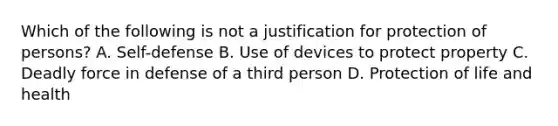 Which of the following is not a justification for protection of persons? A. Self-defense B. Use of devices to protect property C. Deadly force in defense of a third person D. Protection of life and health