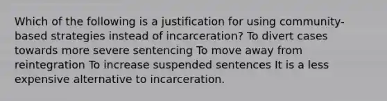 Which of the following is a justification for using community-based strategies instead of incarceration? To divert cases towards more severe sentencing To move away from reintegration To increase suspended sentences It is a less expensive alternative to incarceration.