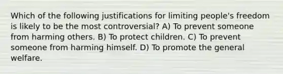 Which of the following justifications for limiting people's freedom is likely to be the most controversial? A) To prevent someone from harming others. B) To protect children. C) To prevent someone from harming himself. D) To promote the general welfare.