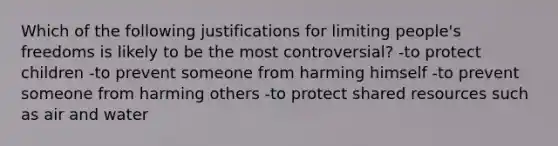 Which of the following justifications for limiting people's freedoms is likely to be the most controversial? -to protect children -to prevent someone from harming himself -to prevent someone from harming others -to protect shared resources such as air and water