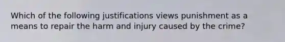 Which of the following justifications views punishment as a means to repair the harm and injury caused by the crime?