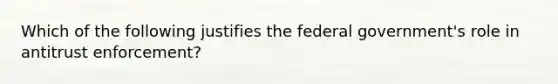 Which of the following justifies the federal government's role in antitrust enforcement?