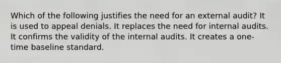 Which of the following justifies the need for an external audit? It is used to appeal denials. It replaces the need for internal audits. It confirms the validity of the internal audits. It creates a one-time baseline standard.