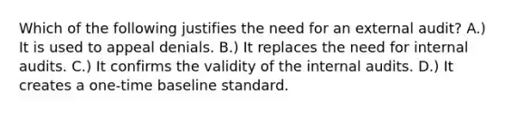 Which of the following justifies the need for an external audit? A.) It is used to appeal denials. B.) It replaces the need for internal audits. C.) It confirms the validity of the internal audits. D.) It creates a one-time baseline standard.