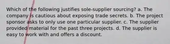 Which of the following justifies sole-supplier sourcing? a. The company is cautious about exposing trade secrets. b. The project sponsor asks to only use one particular supplier. c. The supplier provided material for the past three projects. d. The supplier is easy to work with and offers a discount.