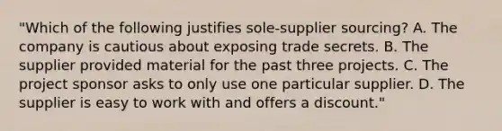 "Which of the following justifies sole-supplier sourcing? A. The company is cautious about exposing trade secrets. B. The supplier provided material for the past three projects. C. The project sponsor asks to only use one particular supplier. D. The supplier is easy to work with and offers a discount."