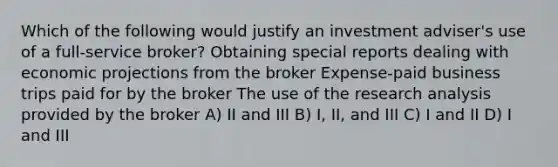 Which of the following would justify an investment adviser's use of a full-service broker? Obtaining special reports dealing with economic projections from the broker Expense-paid business trips paid for by the broker The use of the research analysis provided by the broker A) II and III B) I, II, and III C) I and II D) I and III