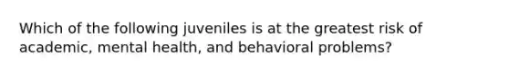 Which of the following juveniles is at the greatest risk of academic, mental health, and behavioral problems?