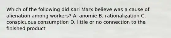 Which of the following did Karl Marx believe was a cause of alienation among workers? A. anomie B. rationalization C. conspicuous consumption D. little or no connection to the finished product