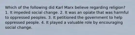 Which of the following did Karl Marx believe regarding religion? 1. It impeded social change. 2. It was an opiate that was harmful to oppressed peoples. 3. It petitioned the government to help oppressed people. 4. It played a valuable role by encouraging social change.