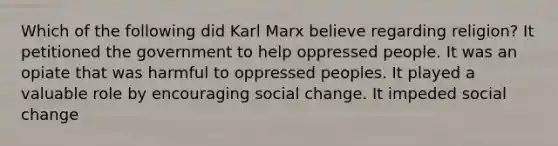 Which of the following did Karl Marx believe regarding religion? It petitioned the government to help oppressed people. It was an opiate that was harmful to oppressed peoples. It played a valuable role by encouraging social change. It impeded social change