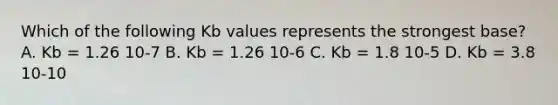 Which of the following Kb values represents the strongest base? A. Kb = 1.26 10-7 B. Kb = 1.26 10-6 C. Kb = 1.8 10-5 D. Kb = 3.8 10-10