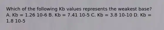 Which of the following Kb values represents the weakest base? A. Kb = 1.26 10-6 B. Kb = 7.41 10-5 C. Kb = 3.8 10-10 D. Kb = 1.8 10-5